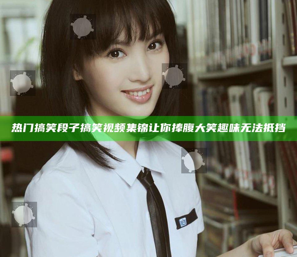 热门搞笑段子搞笑视频集锦让你捧腹大笑趣味无法抵挡