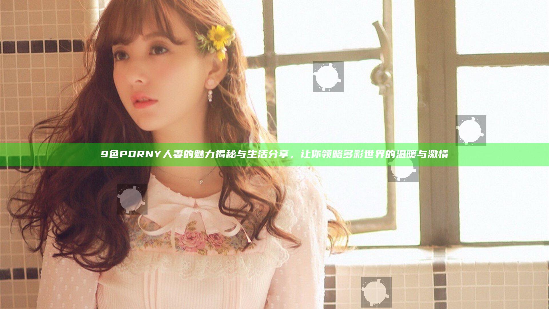 9色 PORNY 人妻的魅力揭秘与生活分享，让你领略多彩世界的温暖与激情
