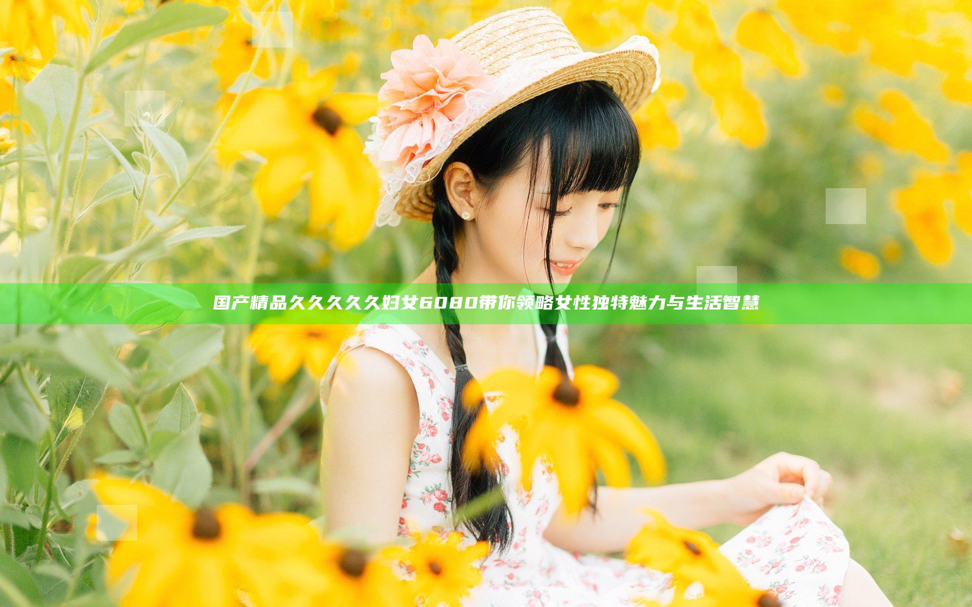 国产精品久久久久久妇女6080带你领略女性独特魅力与生活智慧