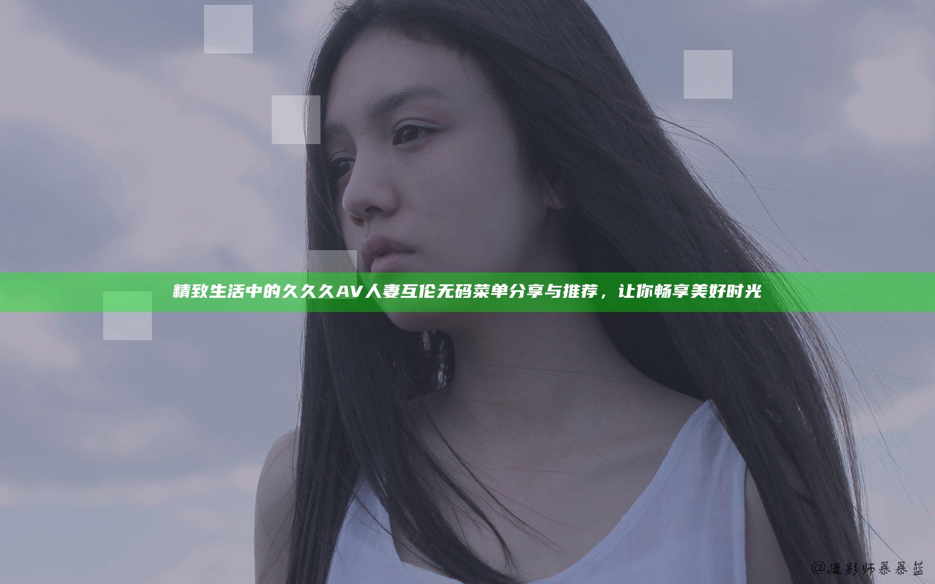 精致生活中的久久久AV人妻互伦无码菜单分享与推荐，让你畅享美好时光