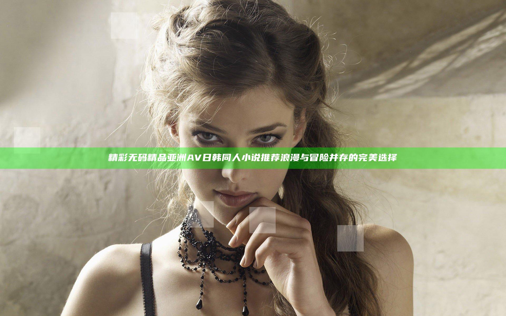 精彩无码精品亚洲AV日韩同人小说推荐 浪漫与冒险并存的完美选择