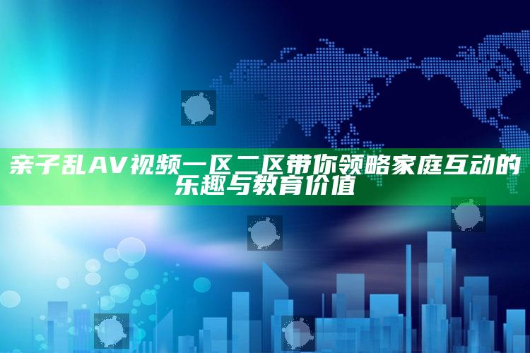 亲子乱AV视频一区二区带你领略家庭互动的乐趣与教育价值
