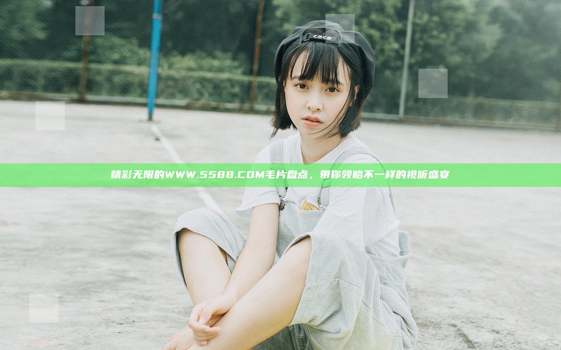 精彩无限的WWW.5588.COM毛片盘点，带你领略不一样的视听盛宴