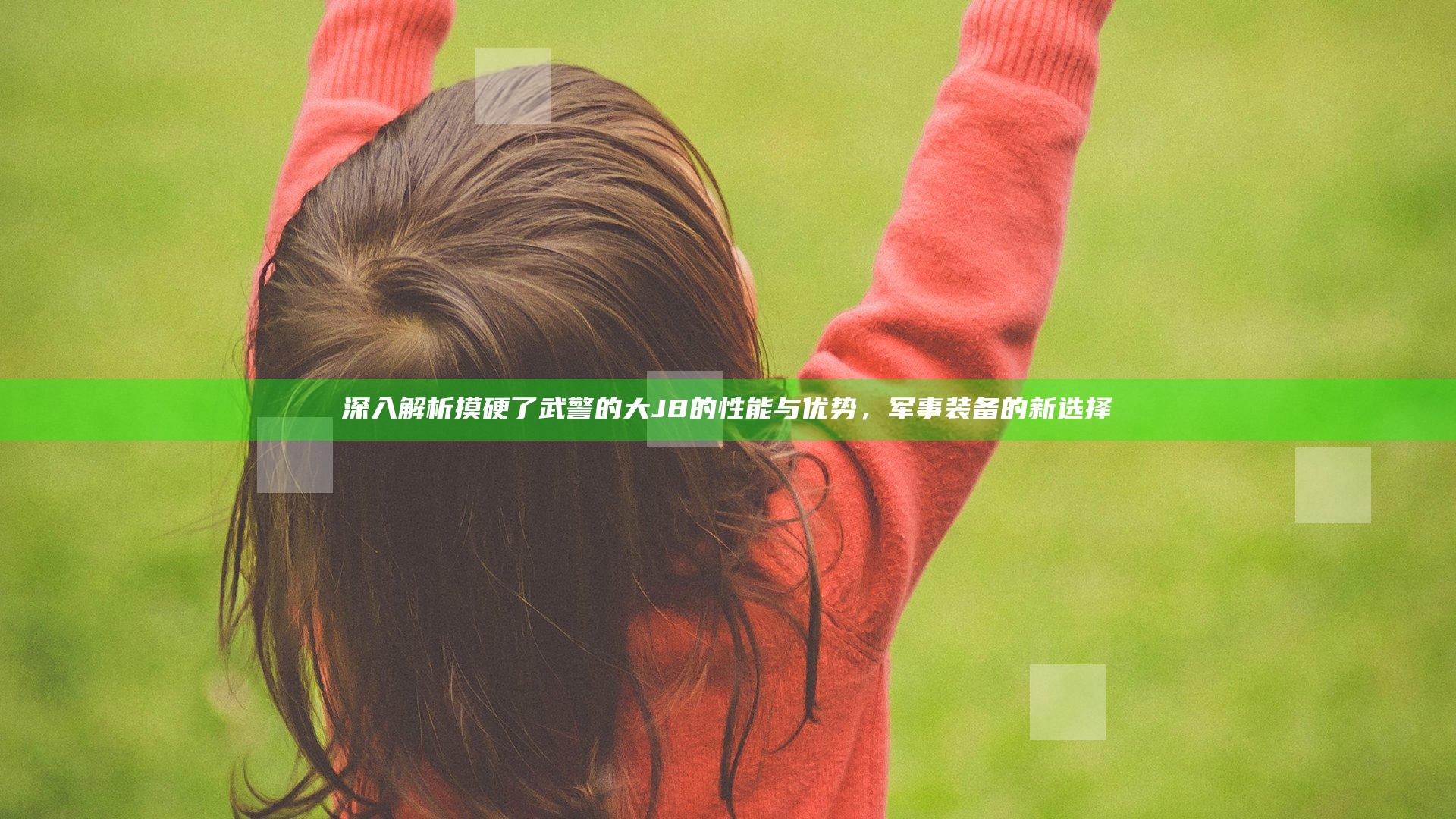 深入解析摸硬了武警的大J8的性能与优势，军事装备的新选择